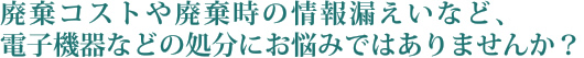 廃棄コストや廃棄時の情報漏えいなど、電子機器などの処分にお悩みではありませんか？